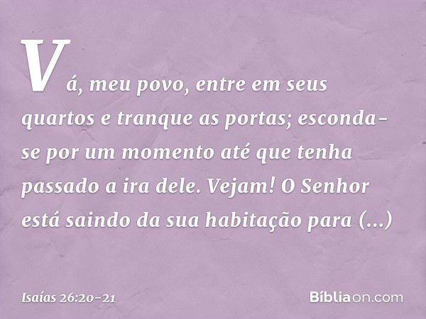 Vá, meu povo, entre em seus quartos
e tranque as portas;
esconda-se por um momento
até que tenha passado a ira dele. Vejam! O Senhor está saindo
da sua habitaçã