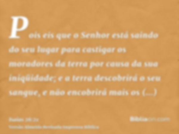 Pois eis que o Senhor está saindo do seu lugar para castigar os moradores da terra por causa da sua iniqüidade; e a terra descobrirá o seu sangue, e não encobri