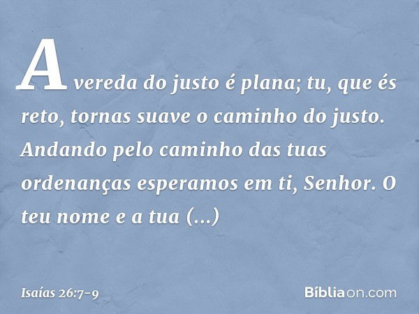 A vereda do justo é plana;
tu, que és reto,
tornas suave o caminho do justo. Andando pelo caminho
das tuas ordenanças
esperamos em ti, Senhor.
O teu nome e a tu