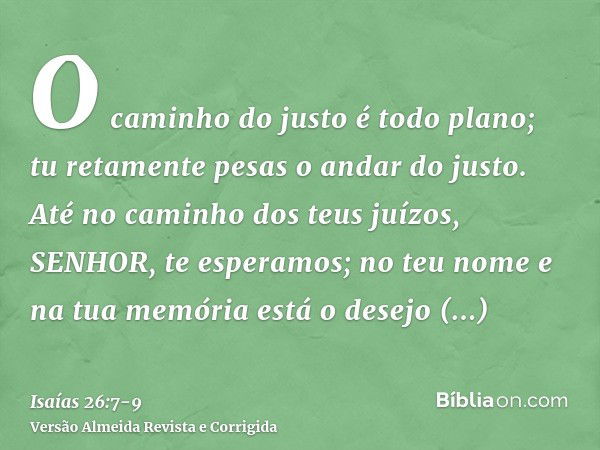 O caminho do justo é todo plano; tu retamente pesas o andar do justo.Até no caminho dos teus juízos, SENHOR, te esperamos; no teu nome e na tua memória está o d