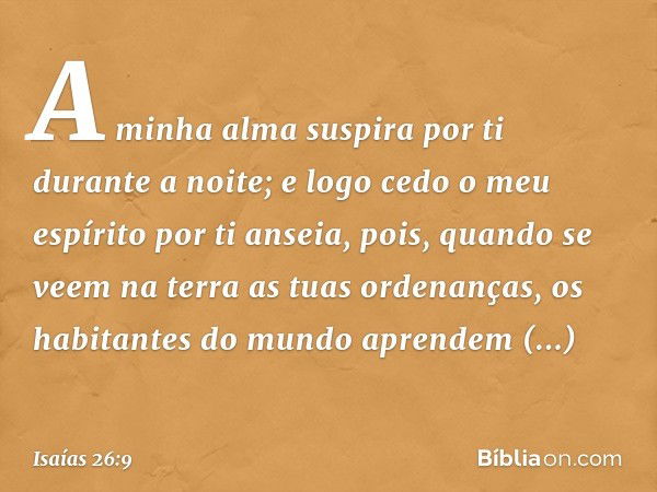 A minha alma suspira por ti
durante a noite;
e logo cedo o meu espírito por ti anseia,
pois, quando se veem na terra
as tuas ordenanças,
os habitantes do mundo 