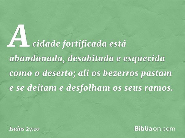 A cidade fortificada está abandonada,
desabitada e esquecida como o deserto;
ali os bezerros pastam e se deitam
e desfolham os seus ramos. -- Isaías 27:10