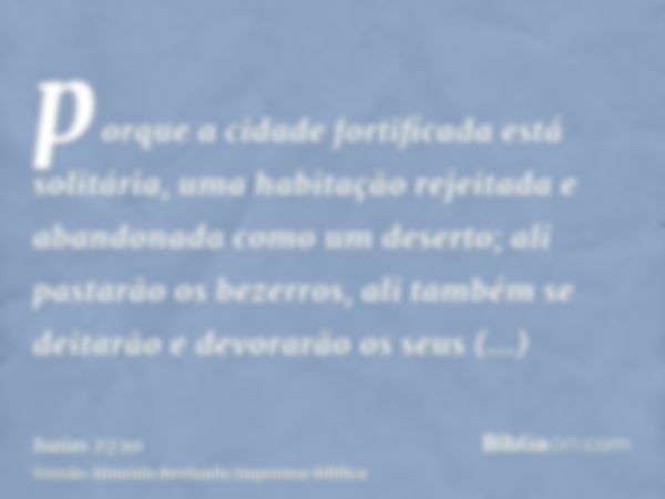 porque a cidade fortificada está solitária, uma habitação rejeitada e abandonada como um deserto; ali pastarão os bezerros, ali também se deitarão e devorarão o