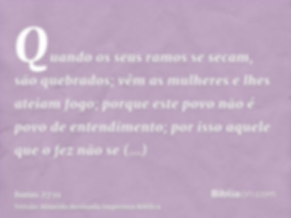 Quando os seus ramos se secam, são quebrados; vêm as mulheres e lhes ateiam fogo; porque este povo não é povo de entendimento; por isso aquele que o fez não se 