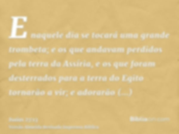 E naquele dia se tocará uma grande trombeta; e os que andavam perdidos pela terra da Assíria, e os que foram desterrados para a terra do Egito tornarão a vir; e