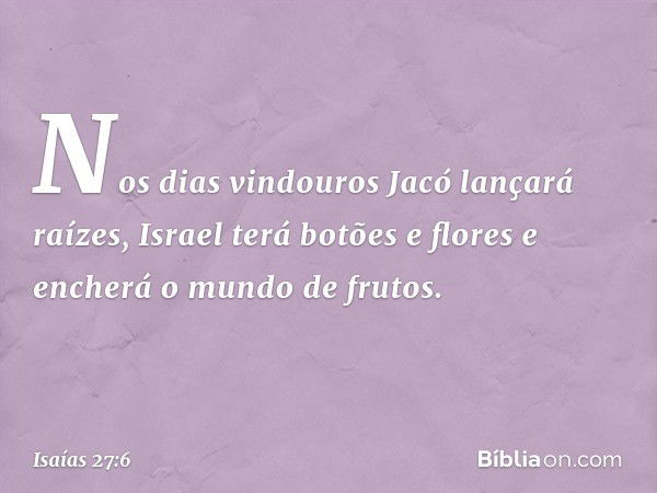 Nos dias vindouros Jacó lançará raízes,
Israel terá botões e flores
e encherá o mundo de frutos. -- Isaías 27:6