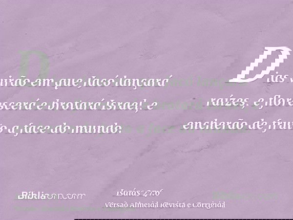 Dias virão em que Jacó lançará raízes, e florescerá e brotará Israel, e encherão de fruto a face do mundo.