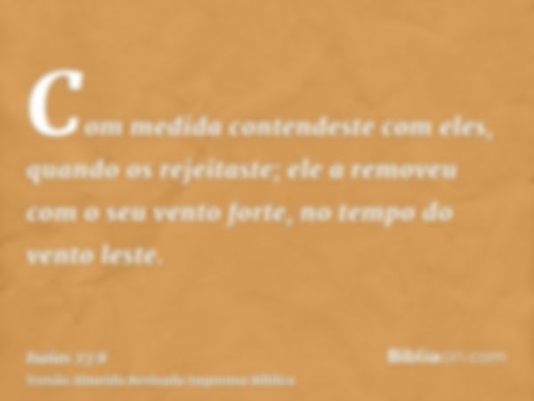 Com medida contendeste com eles, quando os rejeitaste; ele a removeu com o seu vento forte, no tempo do vento leste.