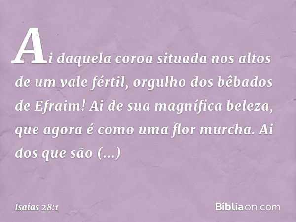 Ai daquela coroa
situada nos altos de um vale fértil,
orgulho dos bêbados de Efraim!
Ai de sua magnífica beleza,
que agora é como uma flor murcha.
Ai dos que sã