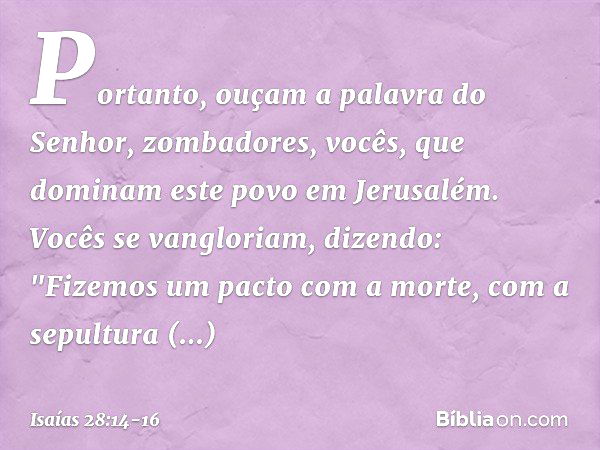 Portanto, ouçam a palavra do Senhor,
zombadores,
vocês, que dominam este povo
em Jerusalém. Vocês se vangloriam, dizendo:
"Fizemos um pacto com a morte,
com a s