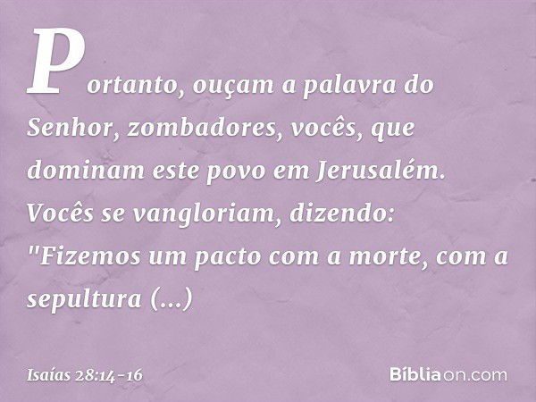 Portanto, ouçam a palavra do Senhor,
zombadores,
vocês, que dominam este povo
em Jerusalém. Vocês se vangloriam, dizendo:
"Fizemos um pacto com a morte,
com a s