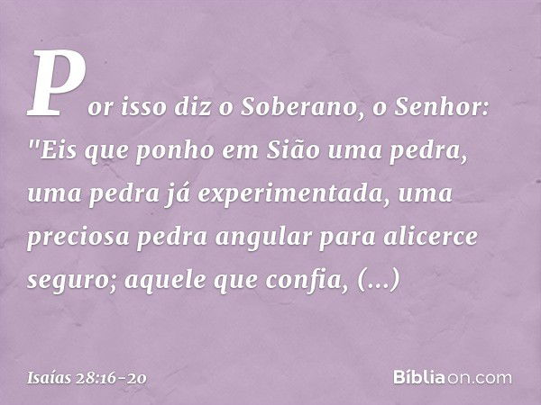 Por isso diz o Soberano, o Senhor:
"Eis que ponho em Sião uma pedra,
uma pedra já experimentada,
uma preciosa pedra angular
para alicerce seguro;
aquele que con