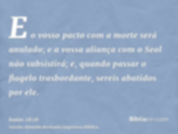 E o vosso pacto com a morte será anulado; e a vossa aliança com o Seol não subsistirá; e, quando passar o flagelo trasbordante, sereis abatidos por ele.