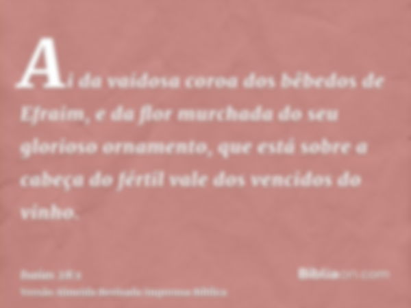 Ai da vaidosa coroa dos bêbedos de Efraim, e da flor murchada do seu glorioso ornamento, que está sobre a cabeça do fértil vale dos vencidos do vinho.