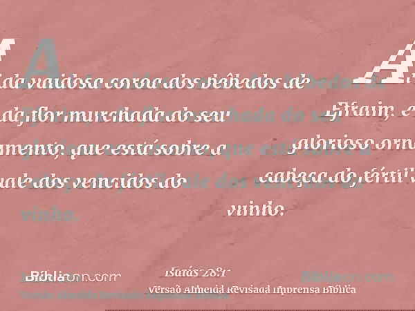 Ai da vaidosa coroa dos bêbedos de Efraim, e da flor murchada do seu glorioso ornamento, que está sobre a cabeça do fértil vale dos vencidos do vinho.