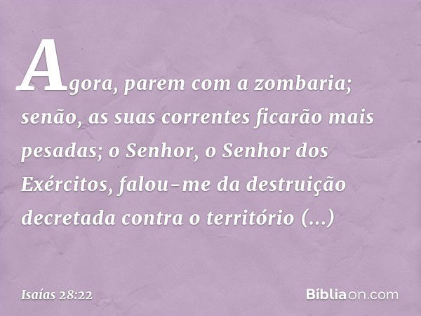 Agora, parem com a zombaria;
senão, as suas correntes
ficarão mais pesadas;
o Senhor, o Senhor dos Exércitos,
falou-me da destruição decretada
contra o territór