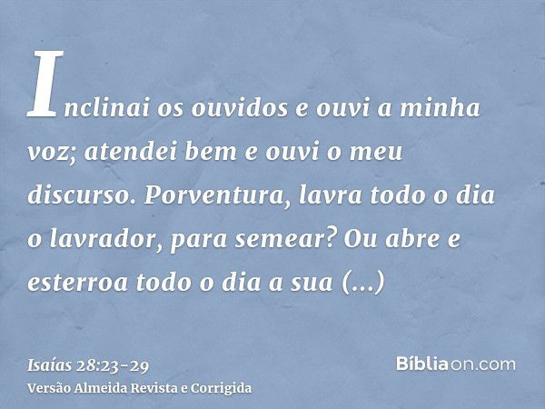 Inclinai os ouvidos e ouvi a minha voz; atendei bem e ouvi o meu discurso.Porventura, lavra todo o dia o lavrador, para semear? Ou abre e esterroa todo o dia a 