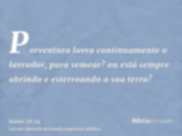 Porventura lavra continuamente o lavrador, para semear? ou está sempre abrindo e esterroando a sua terra?