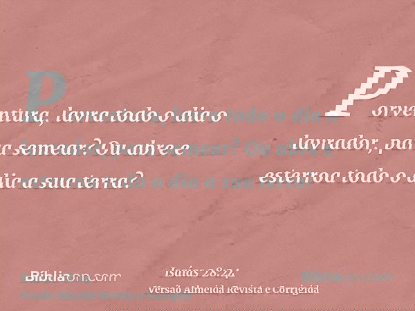 Porventura, lavra todo o dia o lavrador, para semear? Ou abre e esterroa todo o dia a sua terra?
