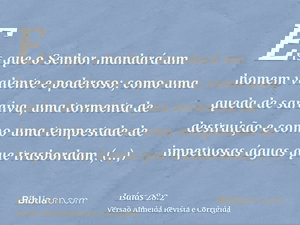 Eis que o Senhor mandará um homem valente e poderoso; como uma queda de saraiva, uma tormenta de destruição e como uma tempestade de impetuosas águas que trasbo