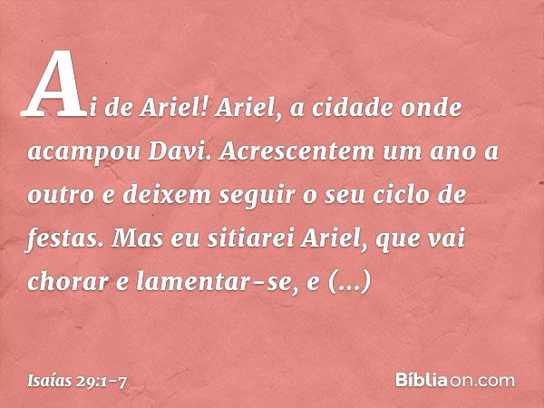 Ai de Ariel! Ariel, a cidade onde
acampou Davi.
Acrescentem um ano a outro
e deixem seguir o seu ciclo de festas. Mas eu sitiarei Ariel,
que vai chorar e lament