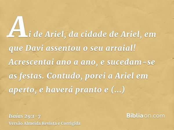 Ai de Ariel, da cidade de Ariel, em que Davi assentou o seu arraial! Acrescentai ano a ano, e sucedam-se as festas.Contudo, porei a Ariel em aperto, e haverá pr