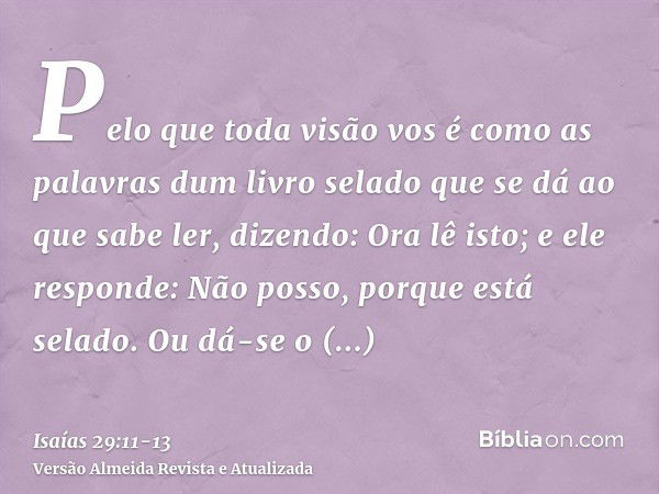 Pelo que toda visão vos é como as palavras dum livro selado que se dá ao que sabe ler, dizendo: Ora lê isto; e ele responde: Não posso, porque está selado.Ou dá