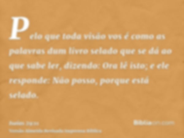 Pelo que toda visão vos é como as palavras dum livro selado que se dá ao que sabe ler, dizendo: Ora lê isto; e ele responde: Não posso, porque está selado.