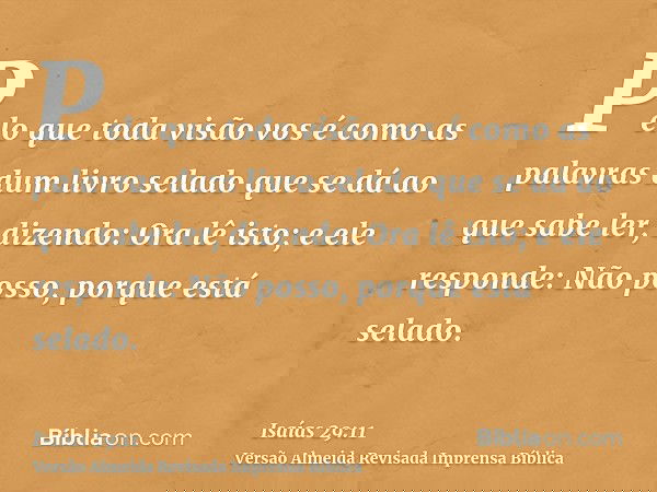 Pelo que toda visão vos é como as palavras dum livro selado que se dá ao que sabe ler, dizendo: Ora lê isto; e ele responde: Não posso, porque está selado.