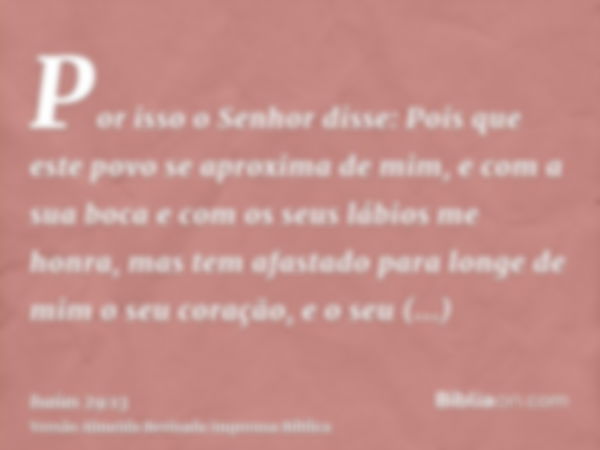 Por isso o Senhor disse: Pois que este povo se aproxima de mim, e com a sua boca e com os seus lábios me honra, mas tem afastado para longe de mim o seu coração