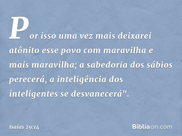 Por isso uma vez mais
deixarei atônito esse povo
com maravilha e mais maravilha;
a sabedoria dos sábios perecerá,
a inteligência dos inteligentes
se desvanecerá