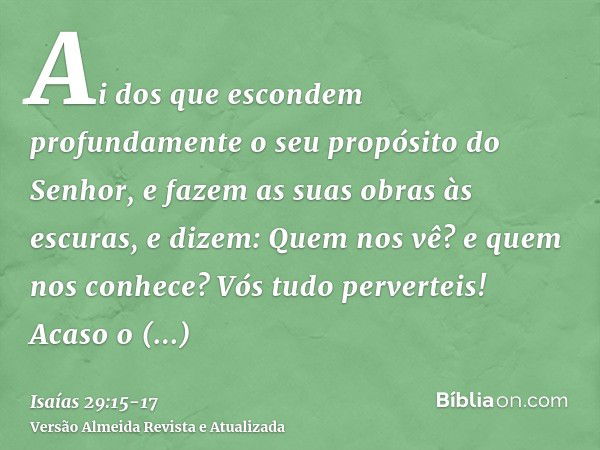 Ai dos que escondem profundamente o seu propósito do Senhor, e fazem as suas obras às escuras, e dizem: Quem nos vê? e quem nos conhece?Vós tudo perverteis! Aca