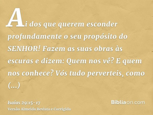 Ai dos que querem esconder profundamente o seu propósito do SENHOR! Fazem as suas obras às escuras e dizem: Quem nos vê? E quem nos conhece?Vós tudo perverteis,