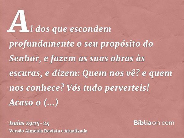 Ai dos que escondem profundamente o seu propósito do Senhor, e fazem as suas obras às escuras, e dizem: Quem nos vê? e quem nos conhece?Vós tudo perverteis! Aca