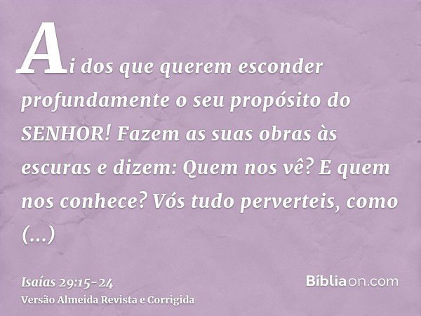 Ai dos que querem esconder profundamente o seu propósito do SENHOR! Fazem as suas obras às escuras e dizem: Quem nos vê? E quem nos conhece?Vós tudo perverteis,