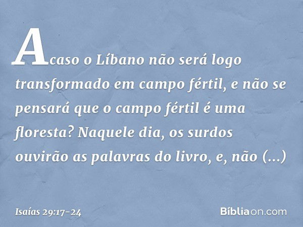 Acaso o Líbano não será logo
transformado em campo fértil,
e não se pensará que o campo fértil
é uma floresta? Naquele dia, os surdos ouvirão
as palavras do liv