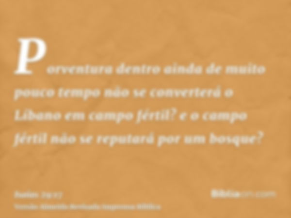 Porventura dentro ainda de muito pouco tempo não se converterá o Líbano em campo fértil? e o campo fértil não se reputará por um bosque?