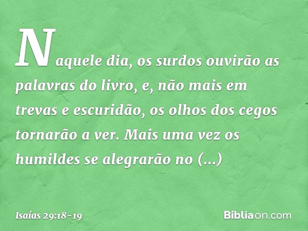 Naquele dia, os surdos ouvirão
as palavras do livro,
e, não mais em trevas e escuridão,
os olhos dos cegos tornarão a ver. Mais uma vez os humildes
se alegrarão