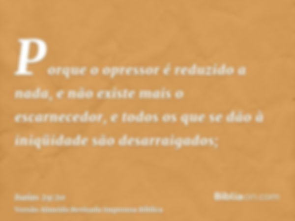 Porque o opressor é reduzido a nada, e não existe mais o escarnecedor, e todos os que se dão à iniqüidade são desarraigados;