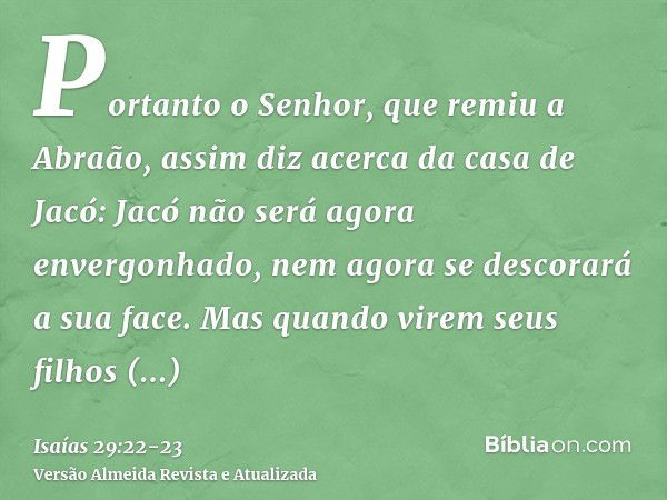 Portanto o Senhor, que remiu a Abraão, assim diz acerca da casa de Jacó: Jacó não será agora envergonhado, nem agora se descorará a sua face.Mas quando virem se