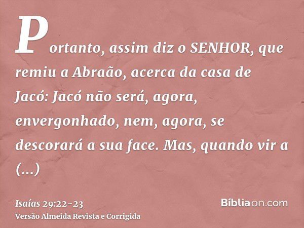 Portanto, assim diz o SENHOR, que remiu a Abraão, acerca da casa de Jacó: Jacó não será, agora, envergonhado, nem, agora, se descorará a sua face.Mas, quando vi