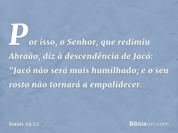 Por isso, o Senhor, que redimiu Abraão, diz à descendência de Jacó:
"Jacó não será mais humilhado;
e o seu rosto não tornará a empalidecer. -- Isaías 29:22