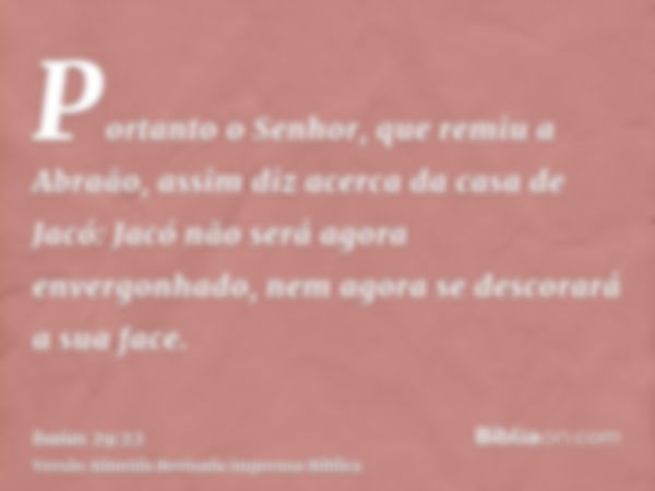 Portanto o Senhor, que remiu a Abraão, assim diz acerca da casa de Jacó: Jacó não será agora envergonhado, nem agora se descorará a sua face.