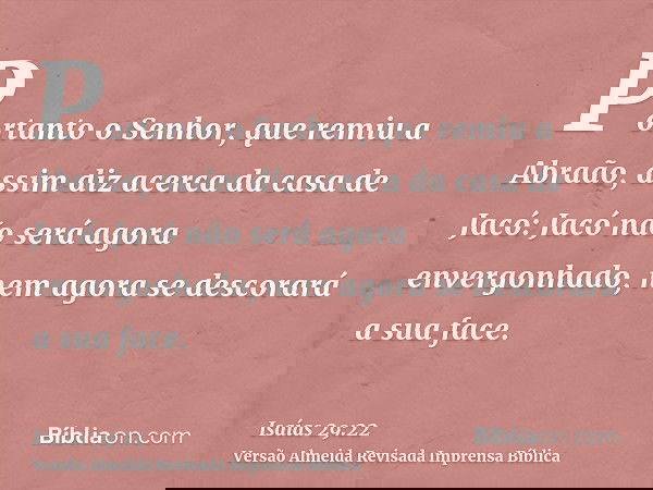 Portanto o Senhor, que remiu a Abraão, assim diz acerca da casa de Jacó: Jacó não será agora envergonhado, nem agora se descorará a sua face.