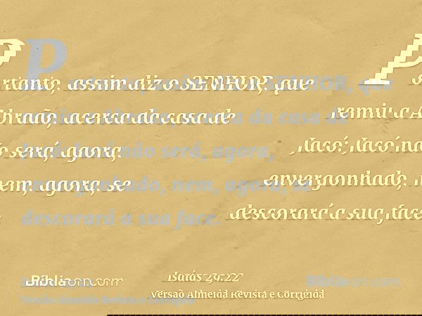 Portanto, assim diz o SENHOR, que remiu a Abraão, acerca da casa de Jacó: Jacó não será, agora, envergonhado, nem, agora, se descorará a sua face.
