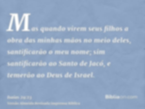 Mas quando virem seus filhos a obra das minhas mãos no meio deles, santificarão o meu nome; sim santificarão ao Santo de Jacó, e temerão ao Deus de Israel.