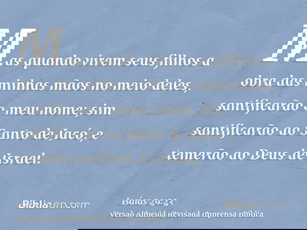 Mas quando virem seus filhos a obra das minhas mãos no meio deles, santificarão o meu nome; sim santificarão ao Santo de Jacó, e temerão ao Deus de Israel.