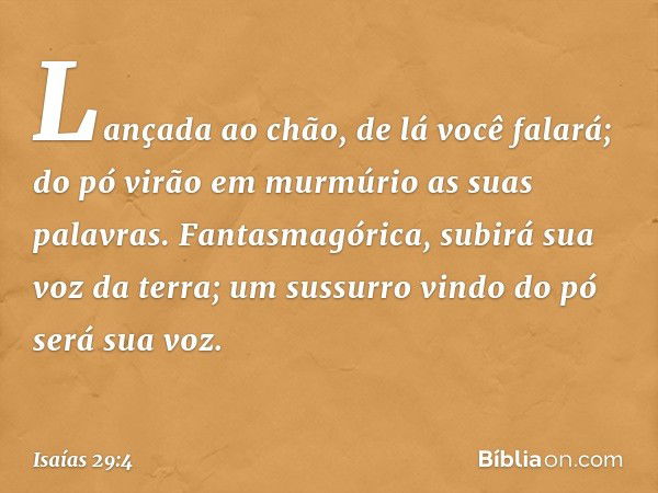 Lançada ao chão, de lá você falará;
do pó virão em murmúrio
as suas palavras.
Fantasmagórica, subirá sua voz da terra;
um sussurro vindo do pó será sua voz. -- 