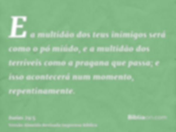 E a multidão dos teus inimigos será como o pó miúdo, e a multidão dos terríveis como a pragana que passa; e isso acontecerá num momento, repentinamente.