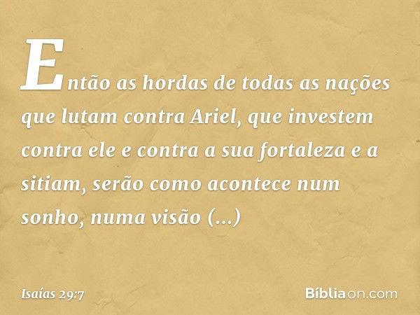 Então as hordas de todas as nações
que lutam contra Ariel,
que investem contra ele e contra
a sua fortaleza e a sitiam,
serão como acontece num sonho,
numa visã